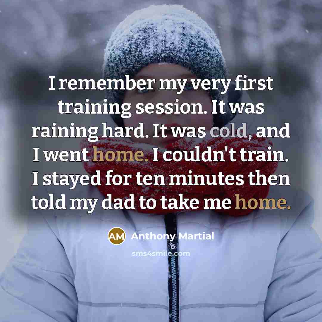 “I remember my very first training session. It was raining hard. It was cold, and I went home. I couldn't train. I stayed for ten minutes then told my dad to take me home.” quote by Anthony Martial