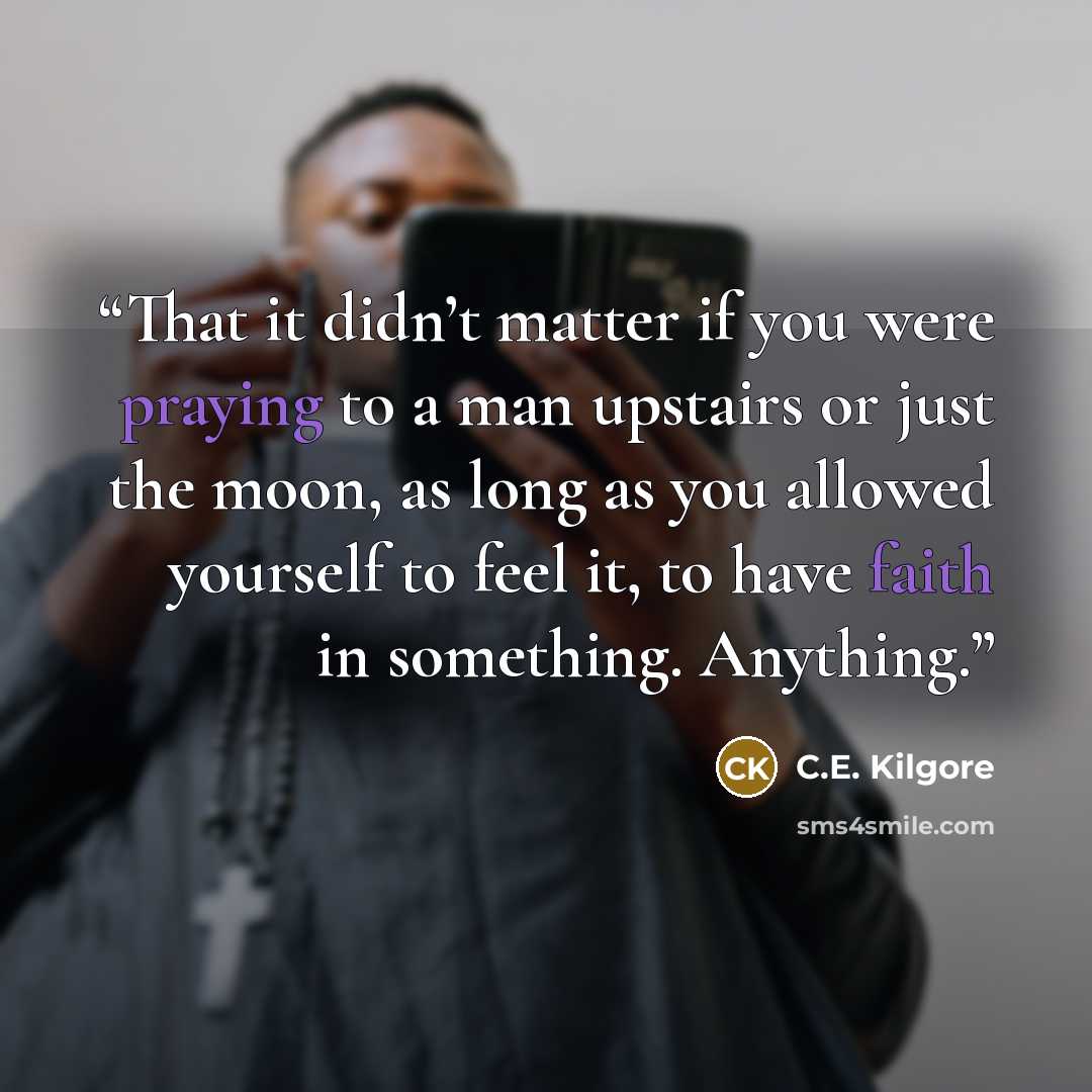 “That it didn’t matter if you were praying to a man upstairs or just the moon, as long as you allowed yourself to feel it, to have faith in something. Anything.” quote by C.E. Kilgore