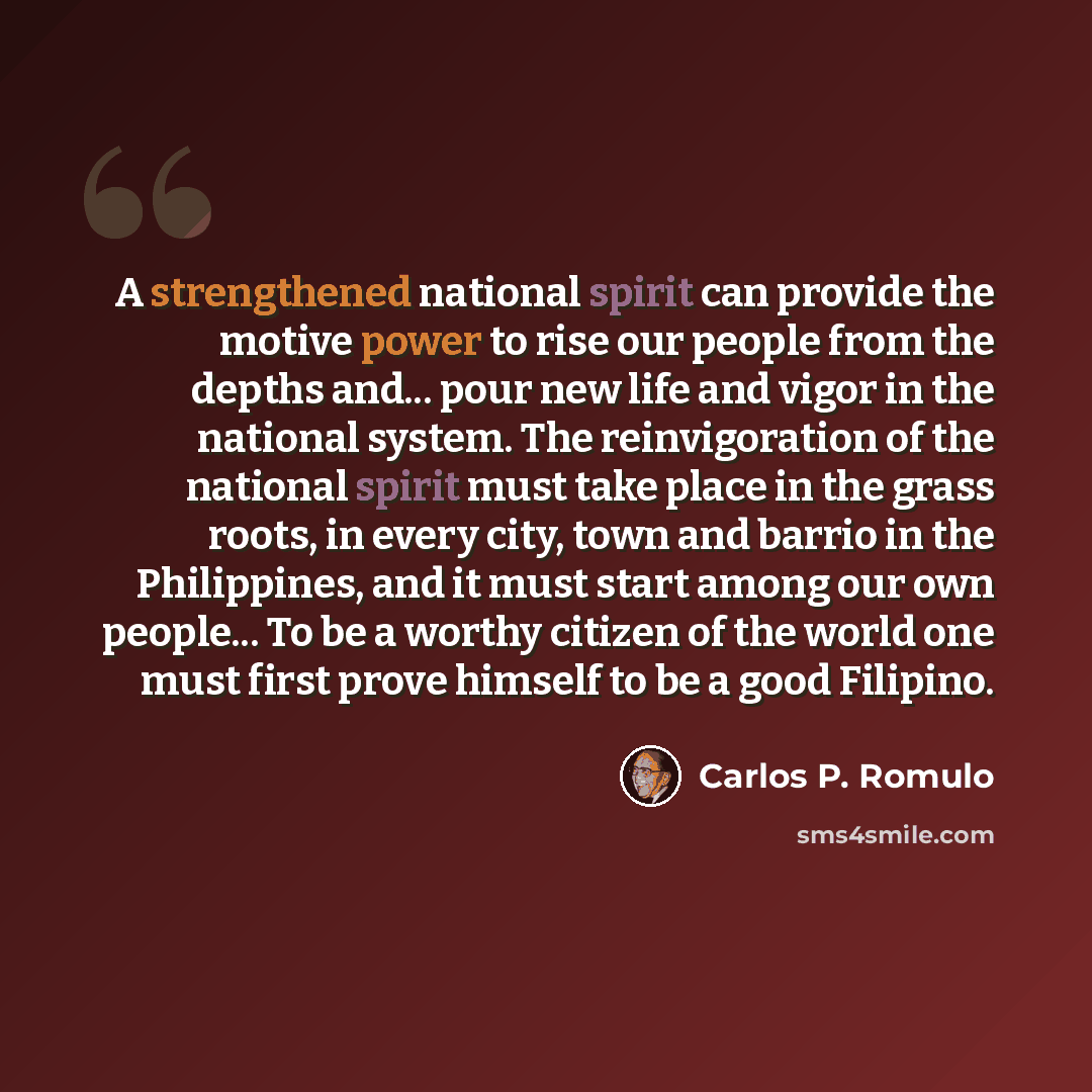 “A strengthened national spirit can provide the motive power to rise our people from the depths and... pour new life and vigor in the national system. The reinvigoration of the national spirit must take place in the grass roots, in every city, town and barrio in the Philippines, and it must start…” quote by Carlos P. Romulo