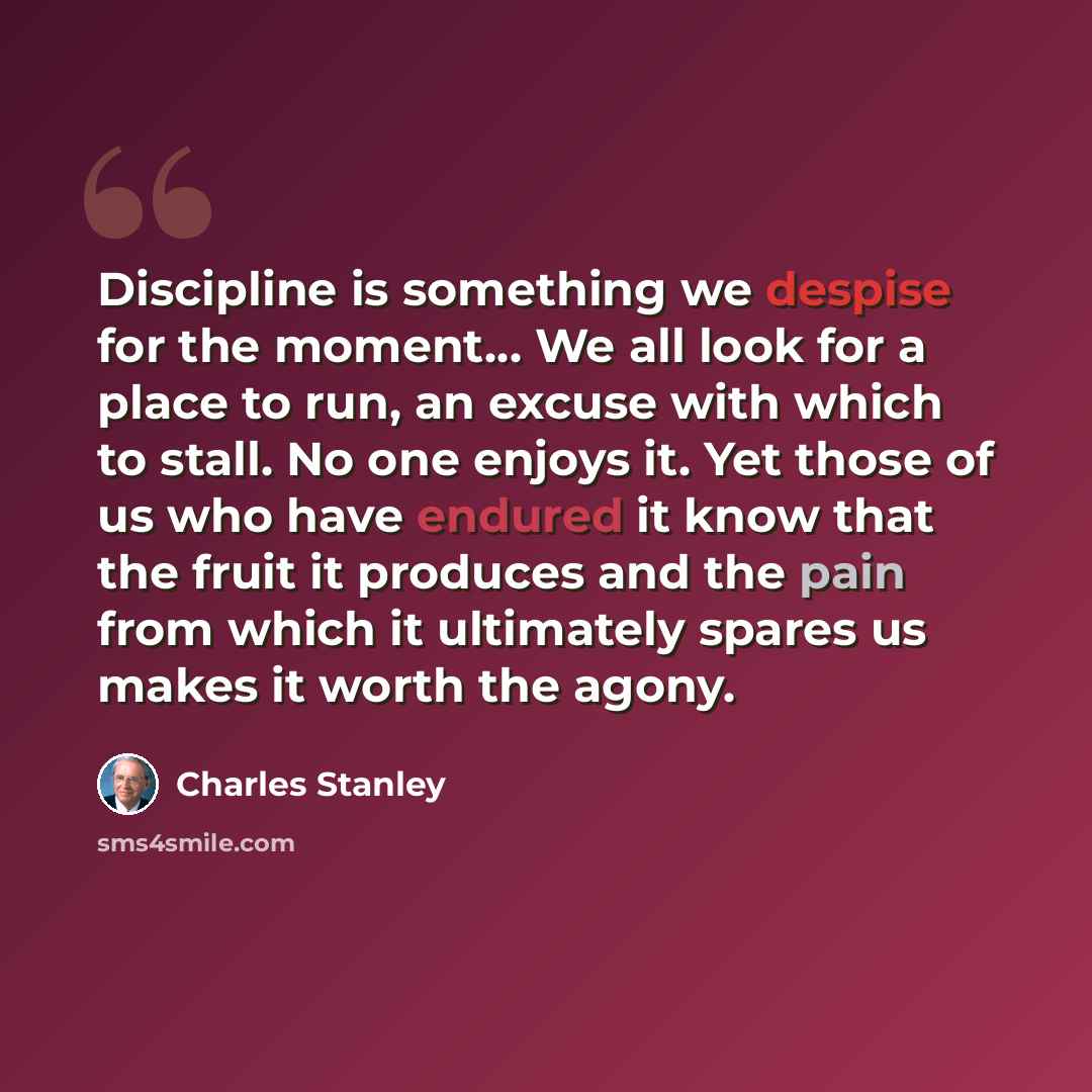 “Discipline is something we despise for the moment… We all look for a place to run, an excuse with which to stall. No one enjoys it. Yet those of us who have endured it know that the fruit it produces and the pain from which it ultimately spares us makes it worth the agony.” quote by Charles Stanley