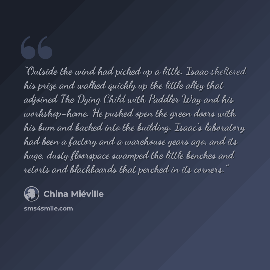 “Outside the wind had picked up a little. Isaac sheltered his prize and walked quickly up the little alley that adjoined The Dying Child with Paddler Way and his workshop-home. He pushed open the green doors with his bum and backed into the building. Isaac’s laboratory had been a factory and a…” quote by China Miéville