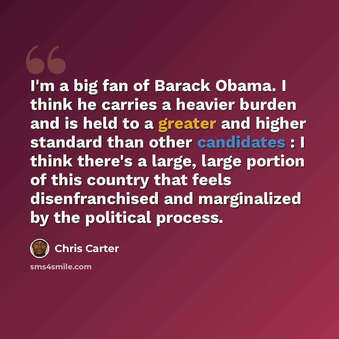“I'm a big fan of Barack Obama. I think he carries a heavier burden and is held to a greater and higher standard than other candidates : I think there's a large, large portion of this country that feels disenfranchised and marginalized by the political process.” quote by Chris Carter
