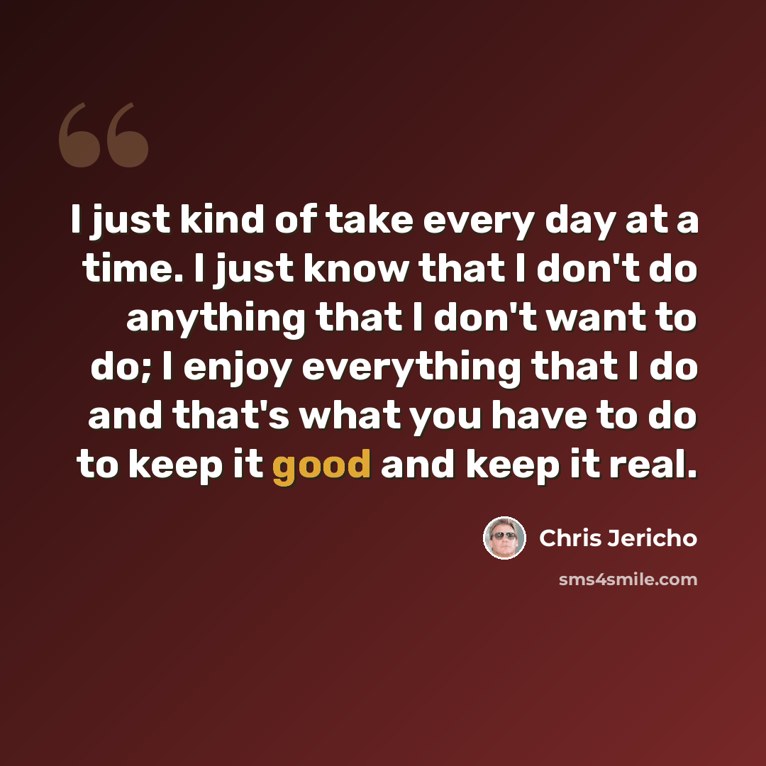 “I just kind of take every day at a time. I just know that I don't do anything that I don't want to do; I enjoy everything that I do and that's what you have to do to keep it good and keep it real.” quote by Chris Jericho