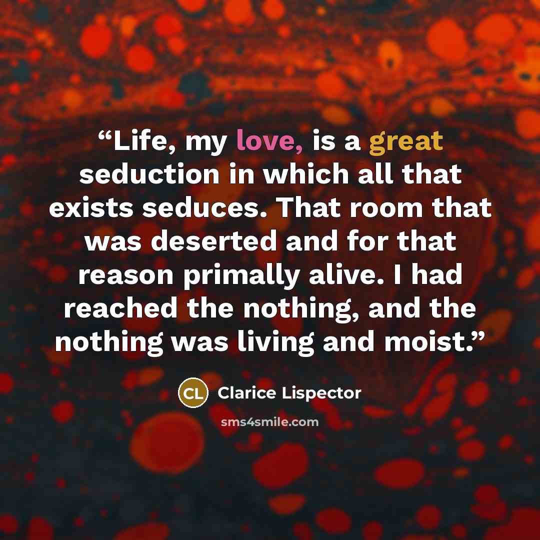 “Life, my love, is a great seduction in which all that exists seduces. That room that was deserted and for that reason primally alive. I had reached the nothing, and the nothing was living and moist.” quote by Clarice Lispector
