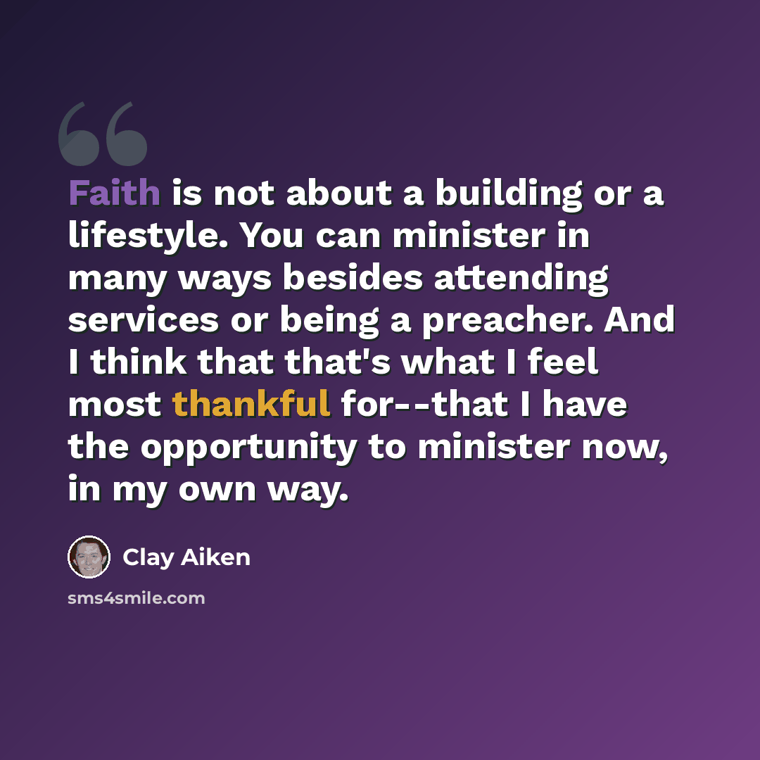 “Faith is not about a building or a lifestyle. You can minister in many ways besides attending services or being a preacher. And I think that that's what I feel most thankful for--that I have the opportunity to minister now, in my own way.” quote by Clay Aiken
