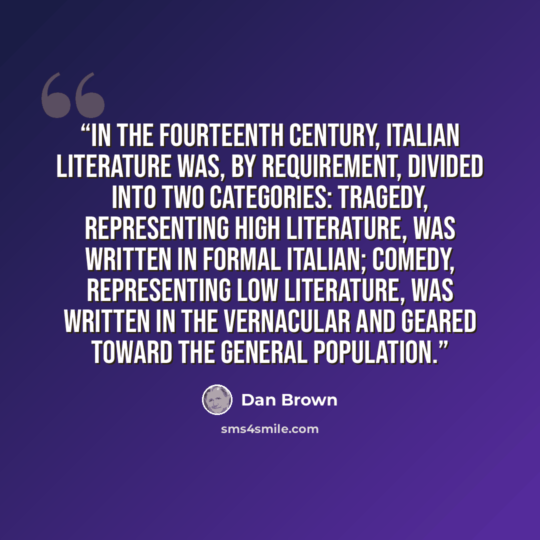 “In the fourteenth century, Italian literature was, by requirement, divided into two categories: tragedy, representing high literature, was written in formal Italian; comedy, representing low literature, was written in the vernacular and geared toward the general population.” quote by Dan Brown