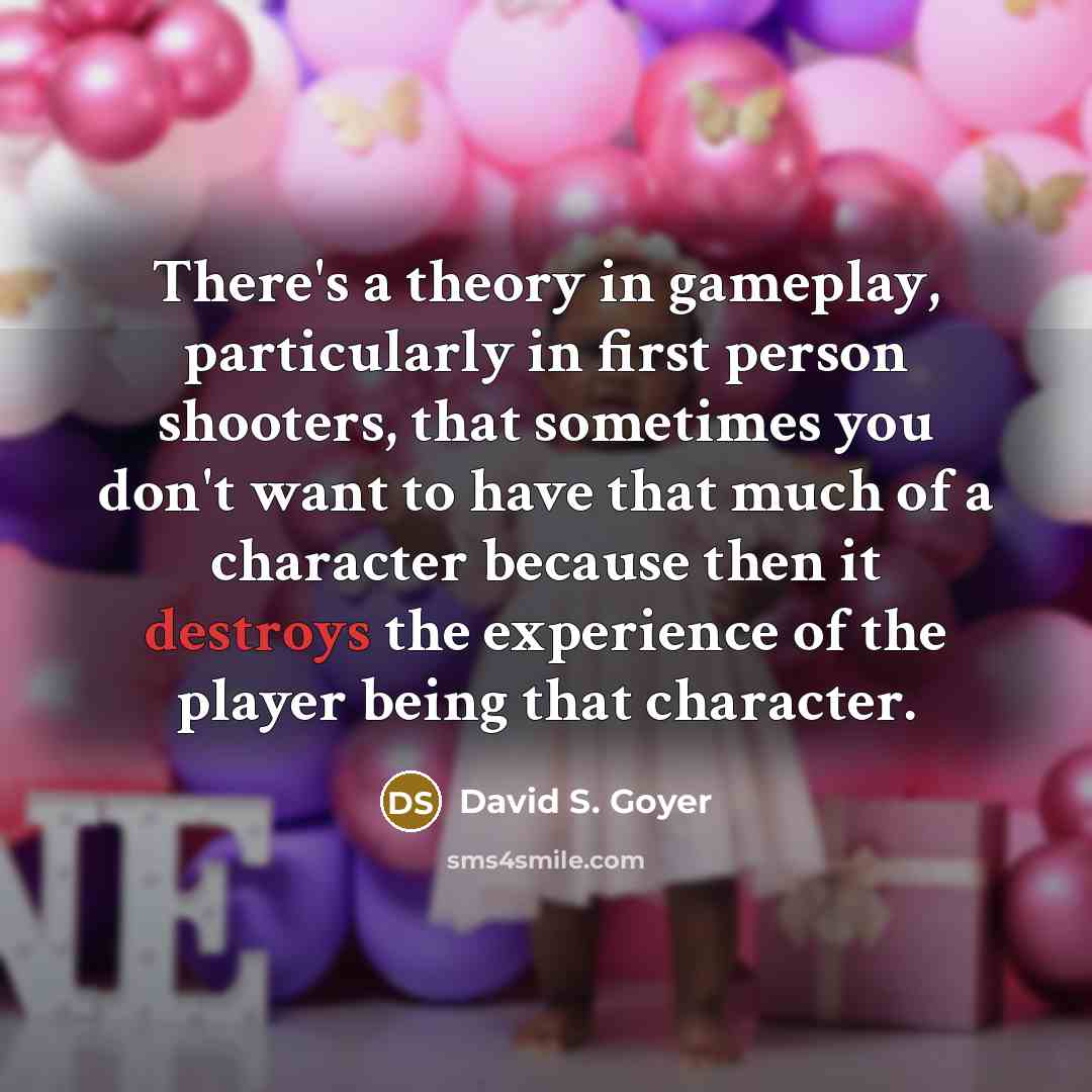 “There's a theory in gameplay, particularly in first person shooters, that sometimes you don't want to have that much of a character because then it destroys the experience of the player being that character.” quote by David S. Goyer