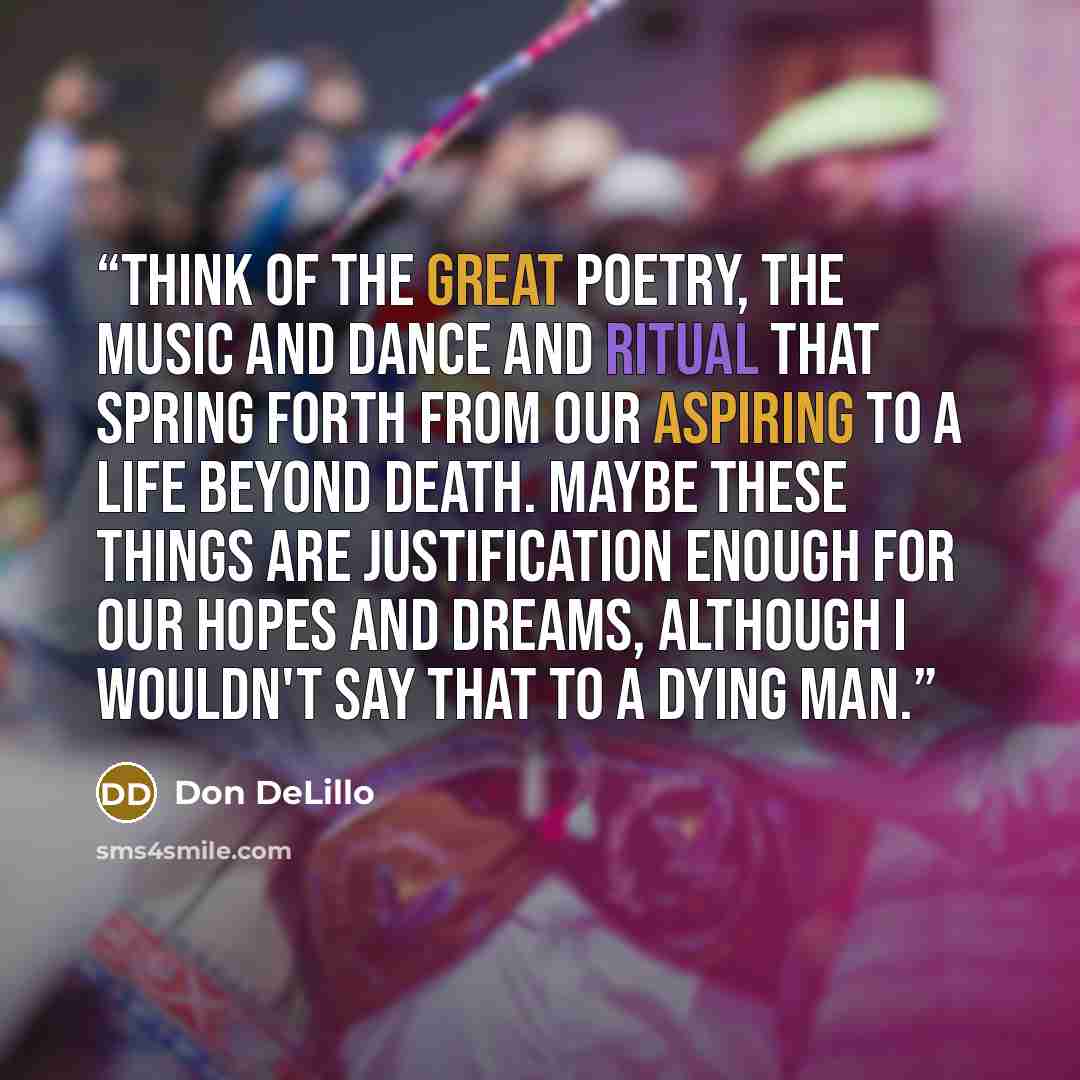“Think of the great poetry, the music and dance and ritual that spring forth from our aspiring to a life beyond death. Maybe these things are justification enough for our hopes and dreams, although I wouldn't say that to a dying man.” quote by Don DeLillo