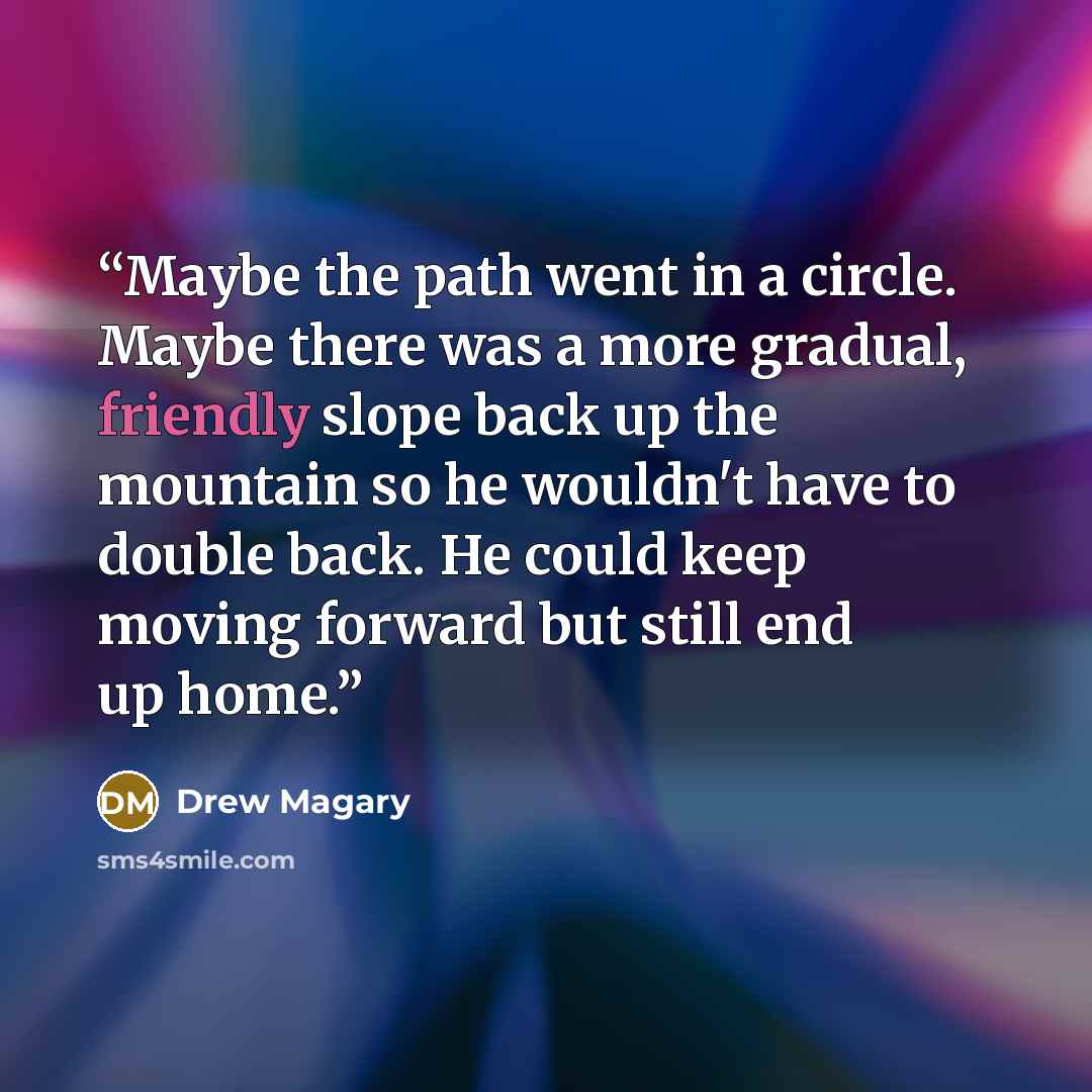 “Maybe the path went in a circle. Maybe there was a more gradual, friendly slope back up the mountain so he wouldn't have to double back. He could keep moving forward but still end up home.” quote by Drew Magary