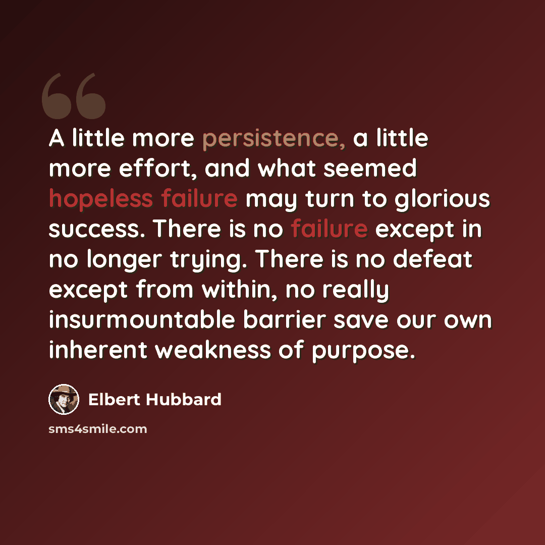 “A little more persistence, a little more effort, and what seemed hopeless failure may turn to glorious success. There is no failure except in no longer trying. There is no defeat except from within, no really insurmountable barrier save our own inherent weakness of purpose.” quote by Elbert Hubbard