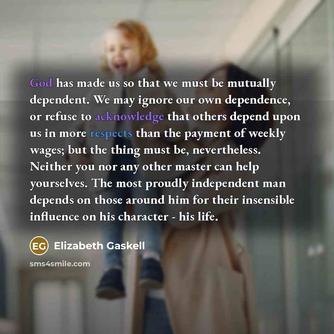 “God has made us so that we must be mutually dependent. We may ignore our own dependence, or refuse to acknowledge that others depend upon us in more respects than the payment of weekly wages; but the thing must be, nevertheless. Neither you nor any other master can help yourselves. The most…” quote by Elizabeth Gaskell