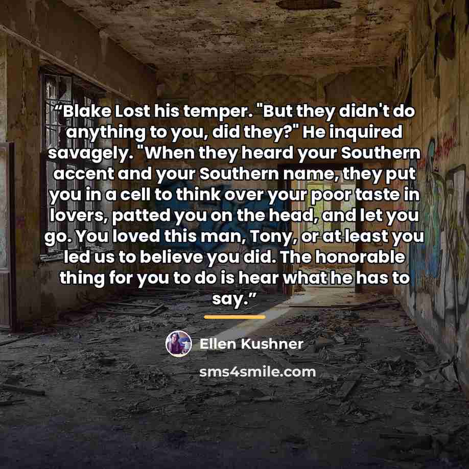 “Blake Lost his temper. "But they didn't do anything to you, did they?" He inquired savagely. "When they heard your Southern accent and your Southern name, they put you in a cell to think over your poor taste in lovers, patted you on the head, and let you go. You loved this man, Tony, or at least…” quote by Ellen Kushner