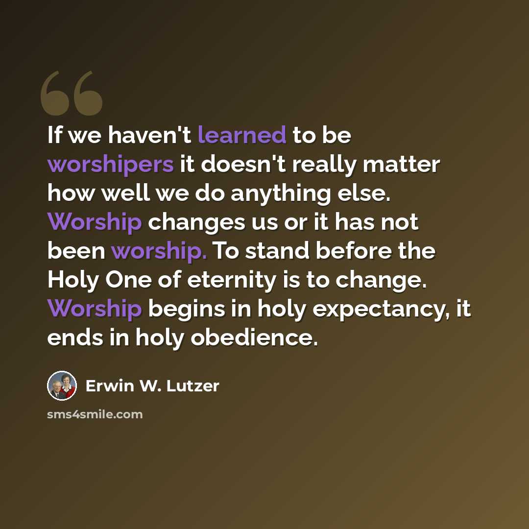 “If we haven't learned to be worshipers it doesn't really matter how well we do anything else. Worship changes us or it has not been worship. To stand before the Holy One of eternity is to change. Worship begins in holy expectancy, it ends in holy obedience.” quote by Erwin W. Lutzer