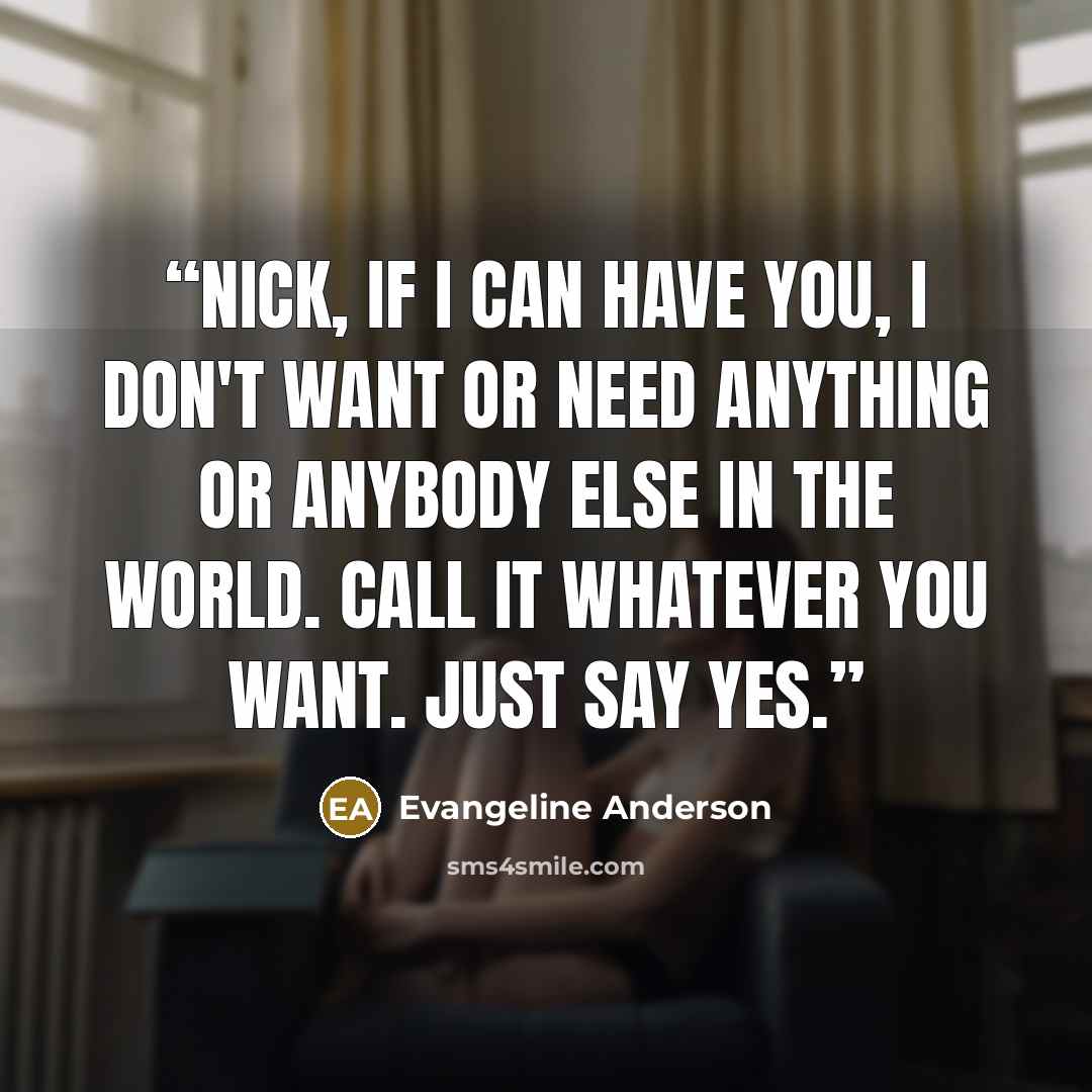 “Nick, if I can have you, I don't want or need anything or anybody else in the world. Call it whatever you want. Just say yes.” quote by Evangeline Anderson