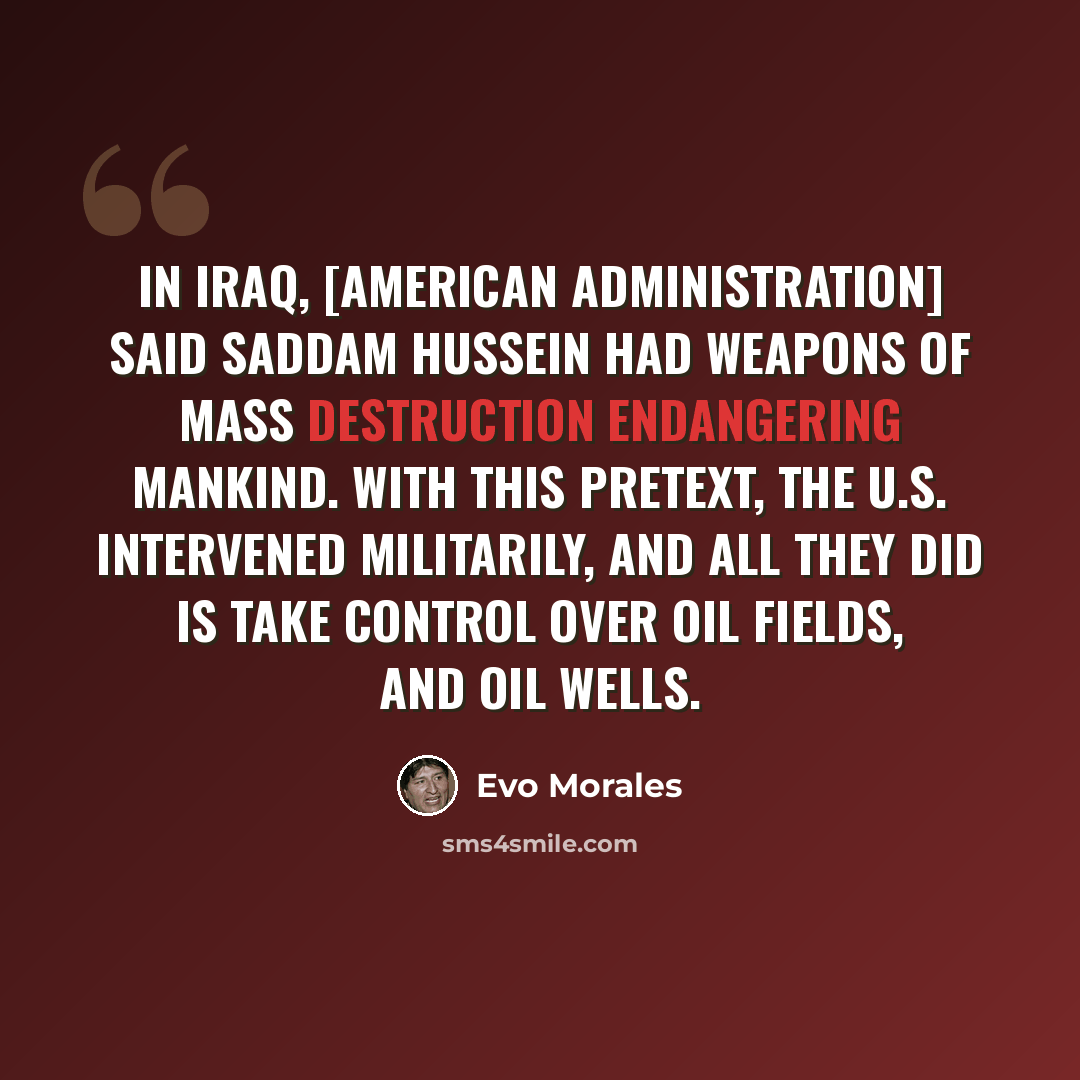 “In Iraq, [American administration] said Saddam Hussein had weapons of mass destruction endangering mankind. With this pretext, the U.S. intervened militarily, and all they did is take control over oil fields, and oil wells.” quote by Evo Morales