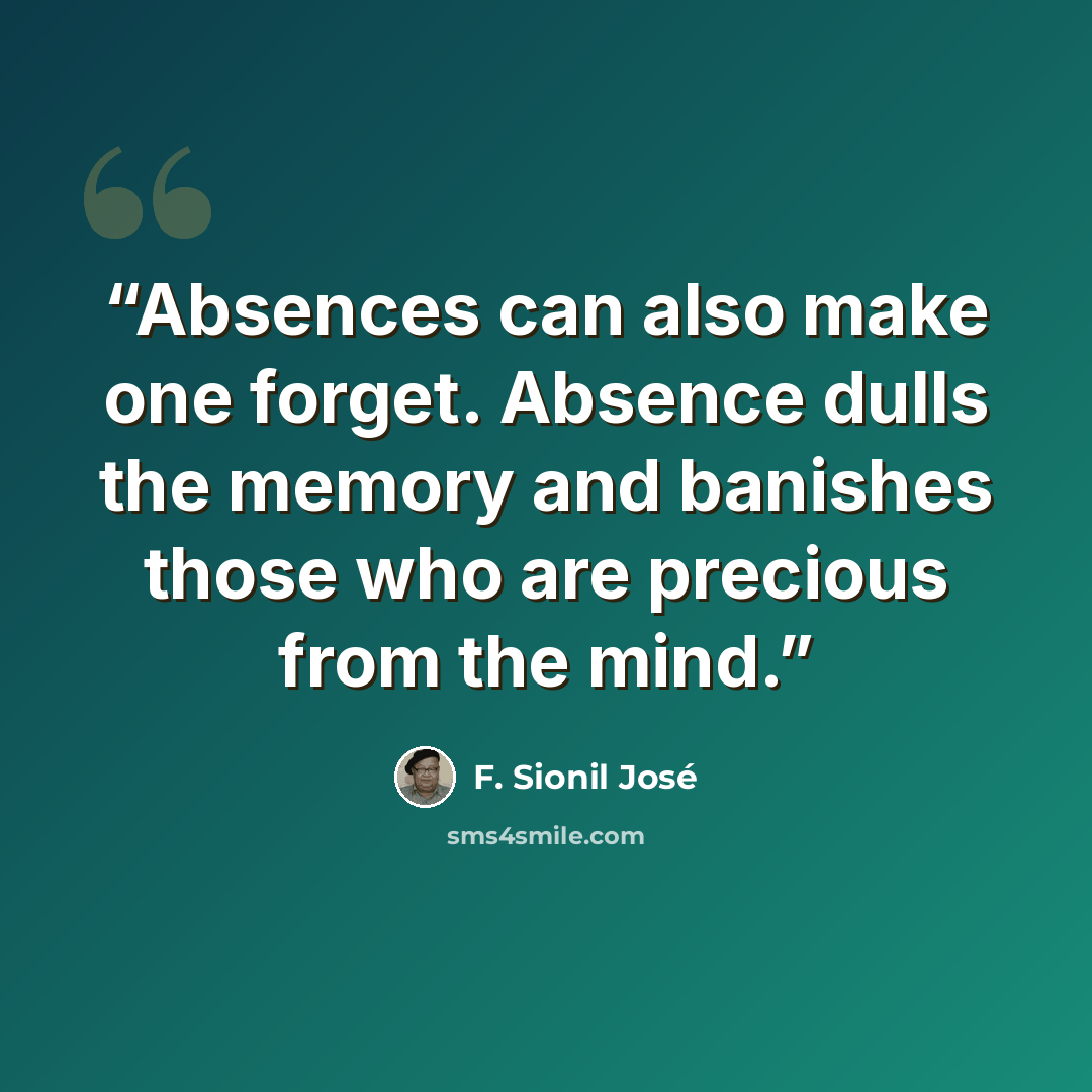 “Absences can also make one forget. Absence dulls the memory and banishes those who are precious from the mind.” quote by F. Sionil José