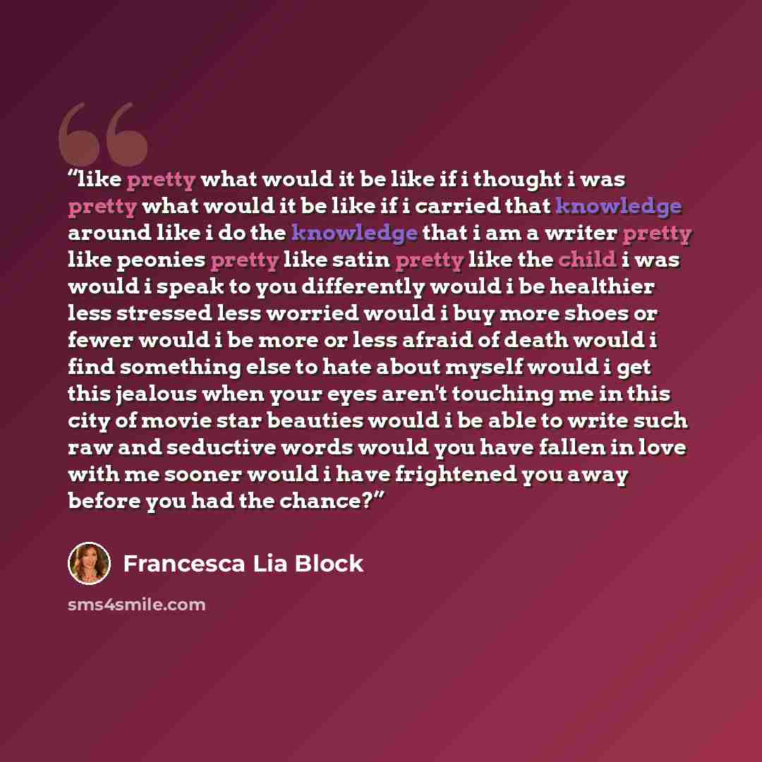 “like pretty what would it be like if i thought i was pretty what would it be like if i carried that knowledge around like i do the knowledge that i am a writer pretty like peonies pretty like satin pretty like the child i was would i speak to you differently would i be healthier less stressed less…” quote by Francesca Lia Block