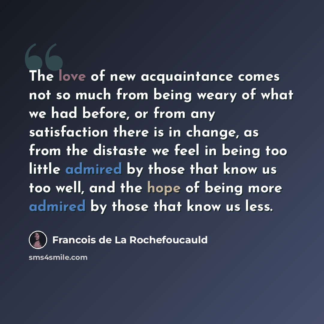 “The love of new acquaintance comes not so much from being weary of what we had before, or from any satisfaction there is in change, as from the distaste we feel in being too little admired by those that know us too well, and the hope of being more admired by those that know us less.” quote by Francois de La Rochefoucauld