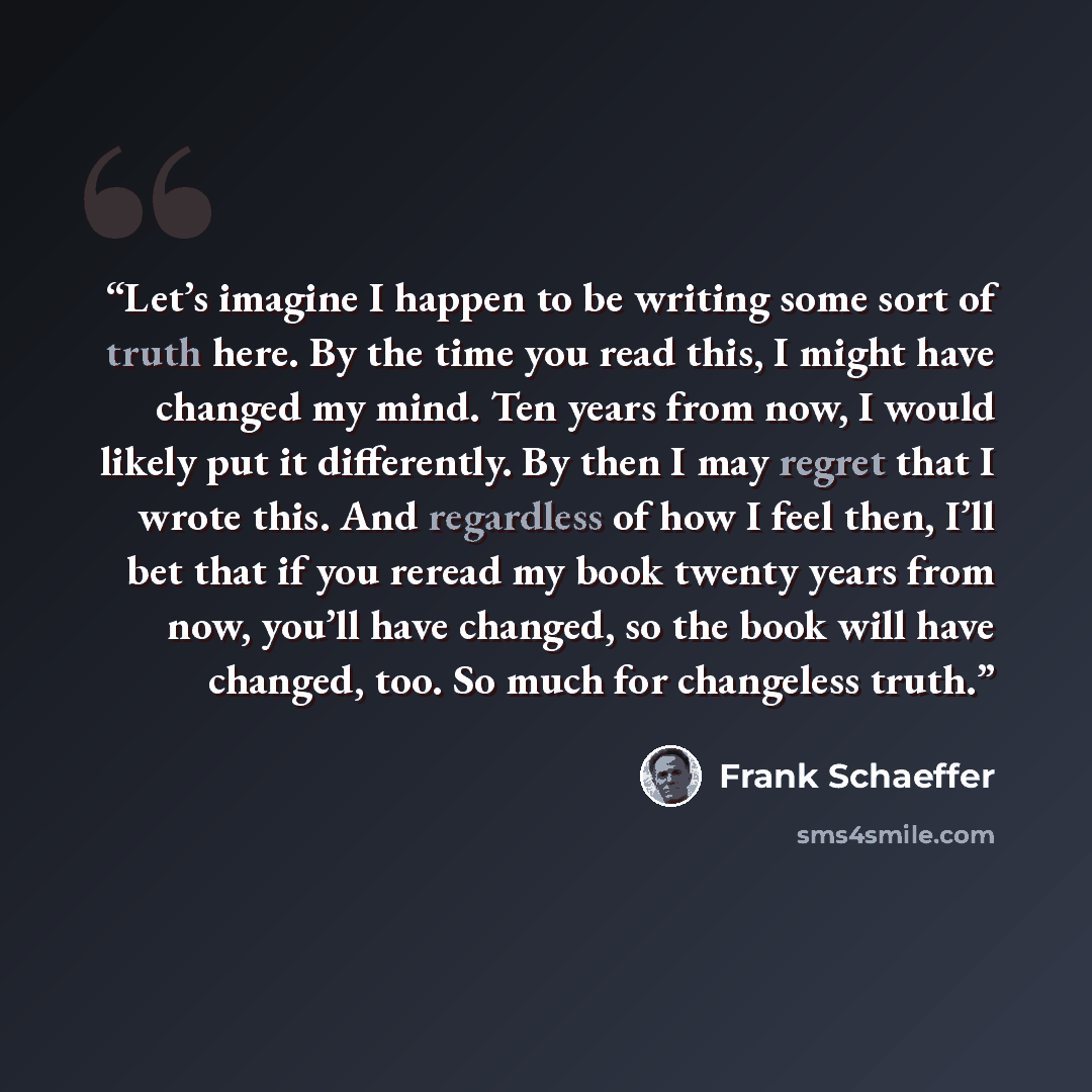 “Let’s imagine I happen to be writing some sort of truth here. By the time you read this, I might have changed my mind. Ten years from now, I would likely put it differently. By then I may regret that I wrote this. And regardless of how I feel then, I’ll bet that if you reread my book twenty years…” quote by Frank Schaeffer