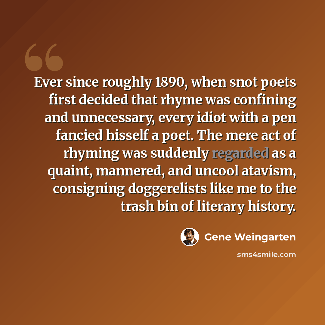 “Ever since roughly 1890, when snot poets first decided that rhyme was confining and unnecessary, every idiot with a pen fancied hisself a poet. The mere act of rhyming was suddenly regarded as a quaint, mannered, and uncool atavism, consigning doggerelists like me to the trash bin of literary…” quote by Gene Weingarten