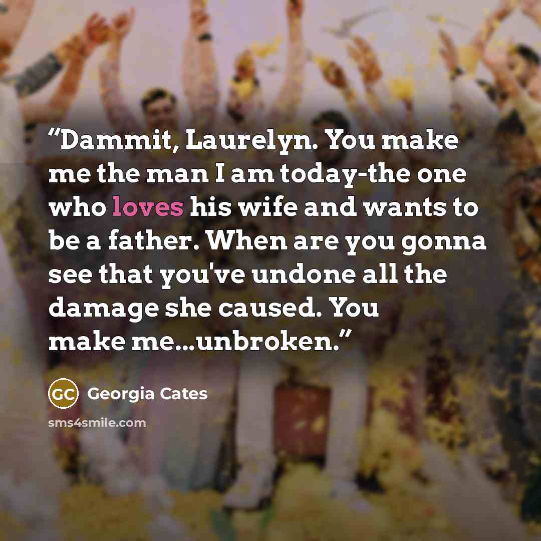 “Dammit, Laurelyn. You make me the man I am today-the one who loves his wife and wants to be a father. When are you gonna see that you've undone all the damage she caused. You make me...unbroken.” quote by Georgia Cates