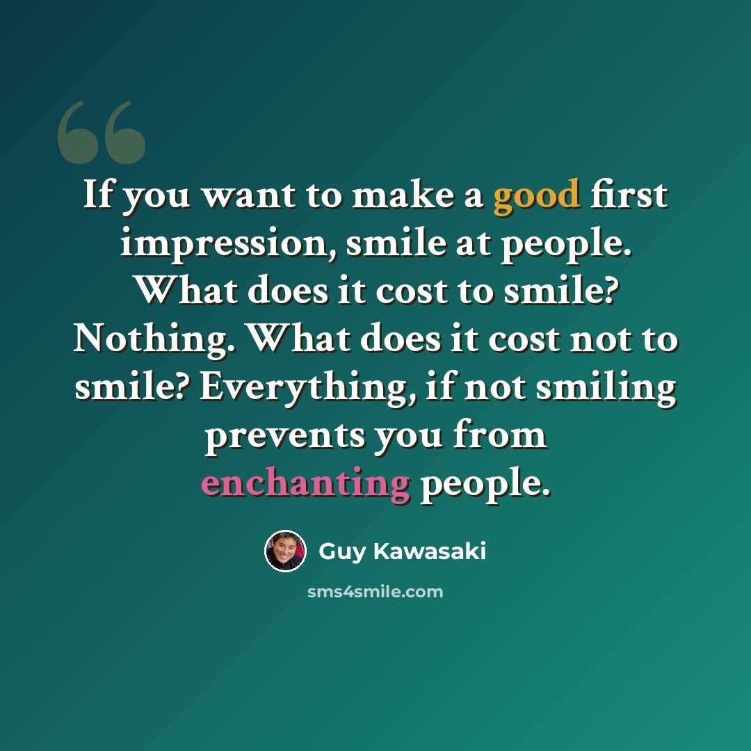 “If you want to make a good first impression, smile at people. What does it cost to smile? Nothing. What does it cost not to smile? Everything, if not smiling prevents you from enchanting people.” quote by Guy Kawasaki