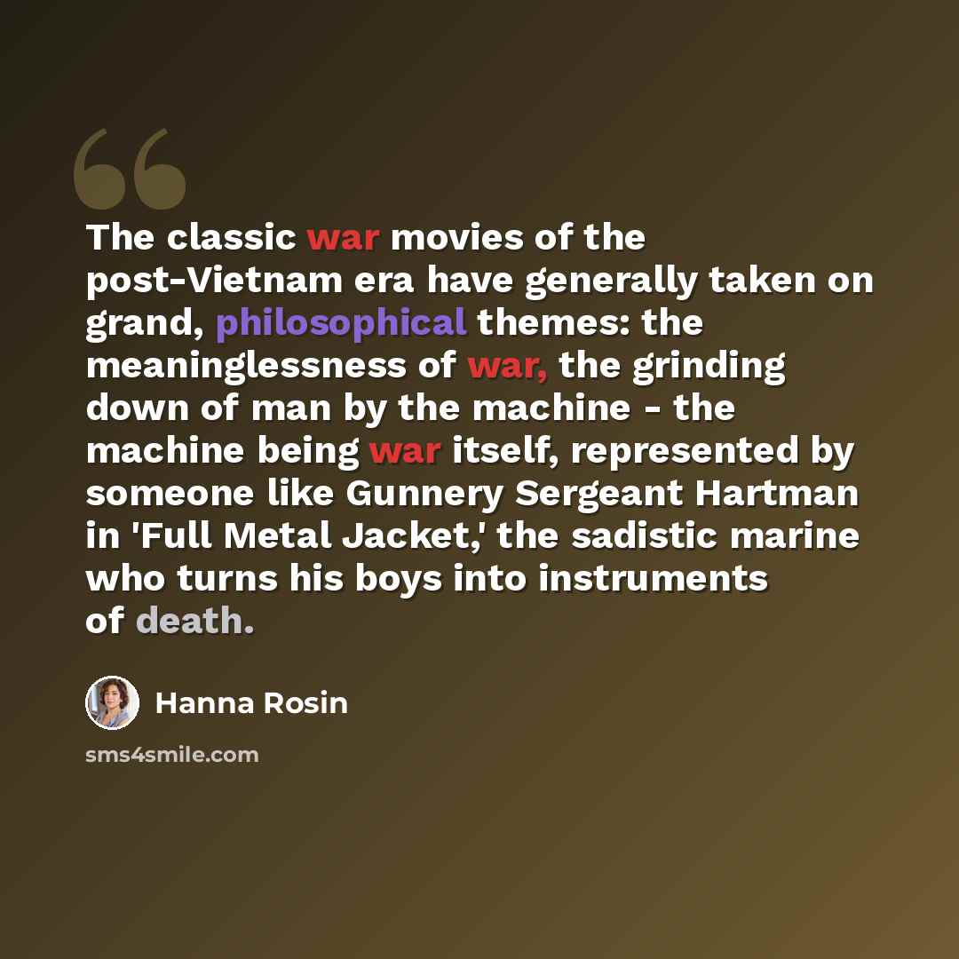 “The classic war movies of the post-Vietnam era have generally taken on grand, philosophical themes: the meaninglessness of war, the grinding down of man by the machine - the machine being war itself, represented by someone like Gunnery Sergeant Hartman in 'Full Metal Jacket,' the sadistic marine…” quote by Hanna Rosin
