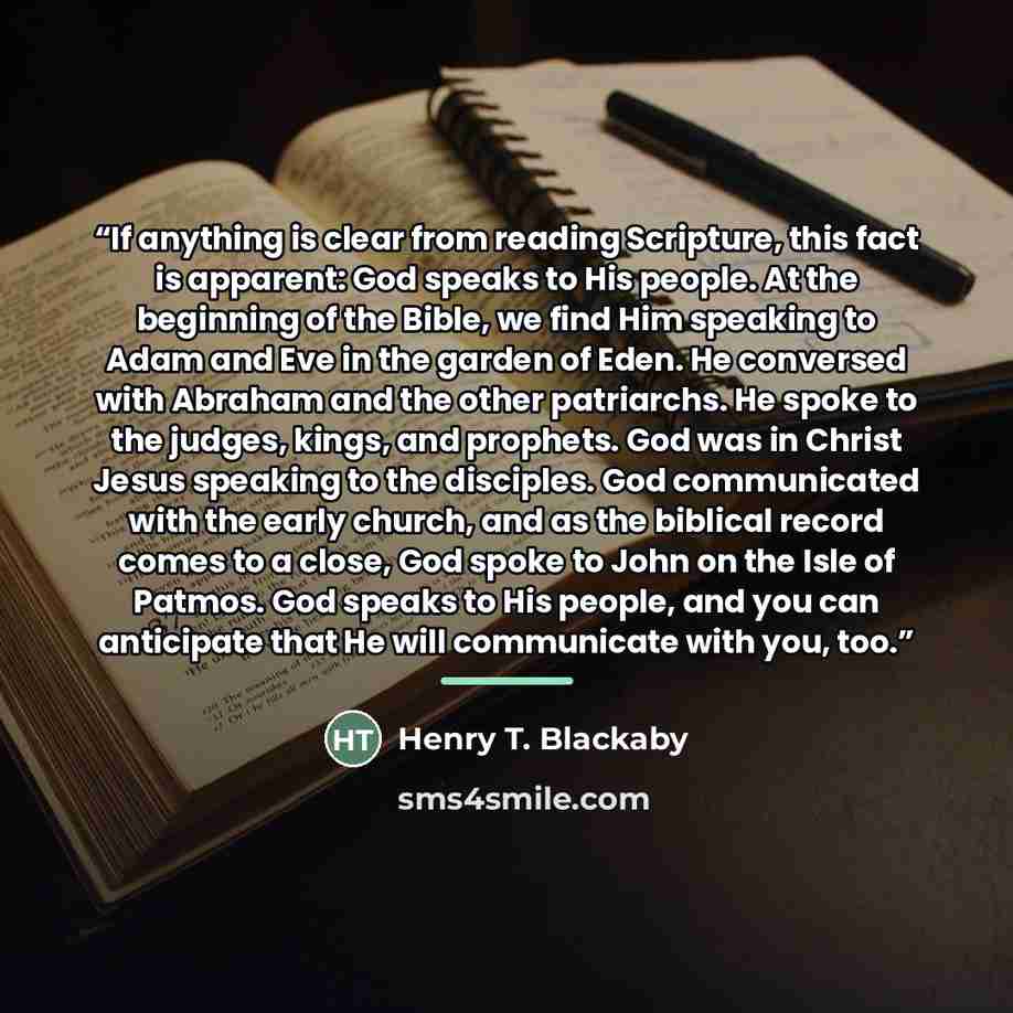 “If anything is clear from reading Scripture, this fact is apparent: God speaks to His people. At the beginning of the Bible, we find Him speaking to Adam and Eve in the garden of Eden. He conversed with Abraham and the other patriarchs. He spoke to the judges, kings, and prophets. God was in…” quote by Henry T. Blackaby
