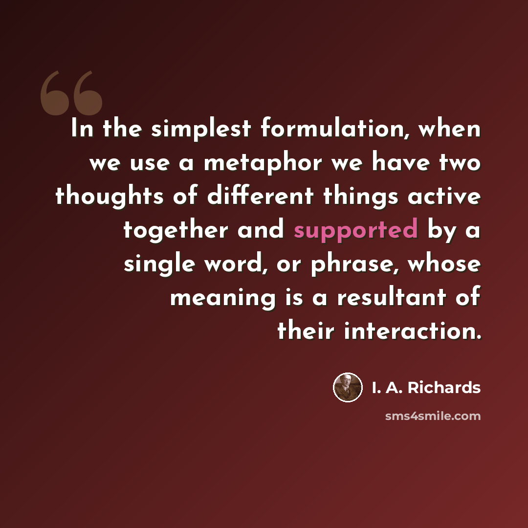 “In the simplest formulation, when we use a metaphor we have two thoughts of different things active together and supported by a single word, or phrase, whose meaning is a resultant of their interaction.” quote by I. A. Richards