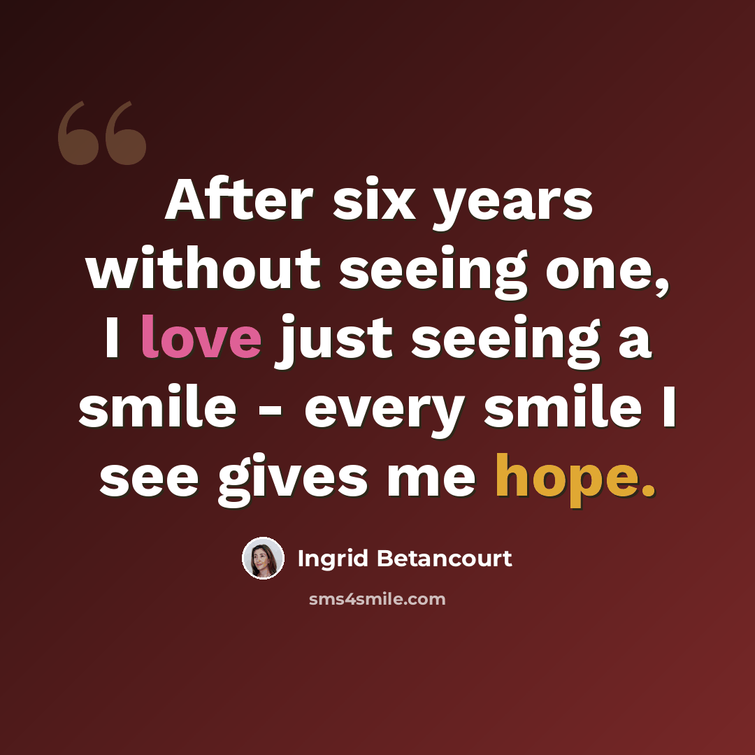 “After six years without seeing one, I love just seeing a smile - every smile I see gives me hope.” quote by Ingrid Betancourt