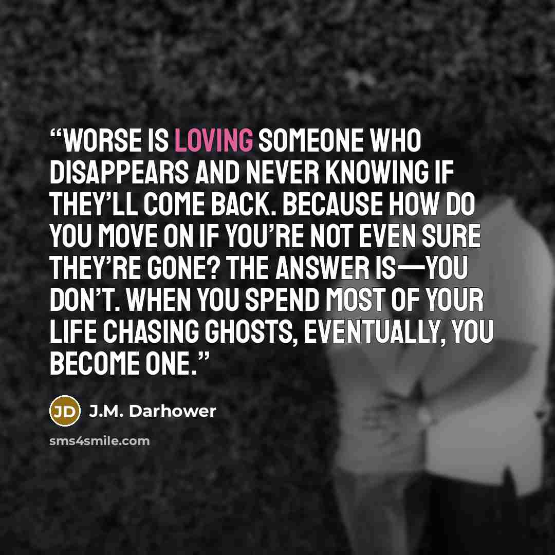 “Worse is loving someone who disappears and never knowing if they’ll come back. Because how do you move on if you’re not even sure they’re gone? The answer is—you don’t. When you spend most of your life chasing ghosts, eventually, you become one.” quote by J.M. Darhower
