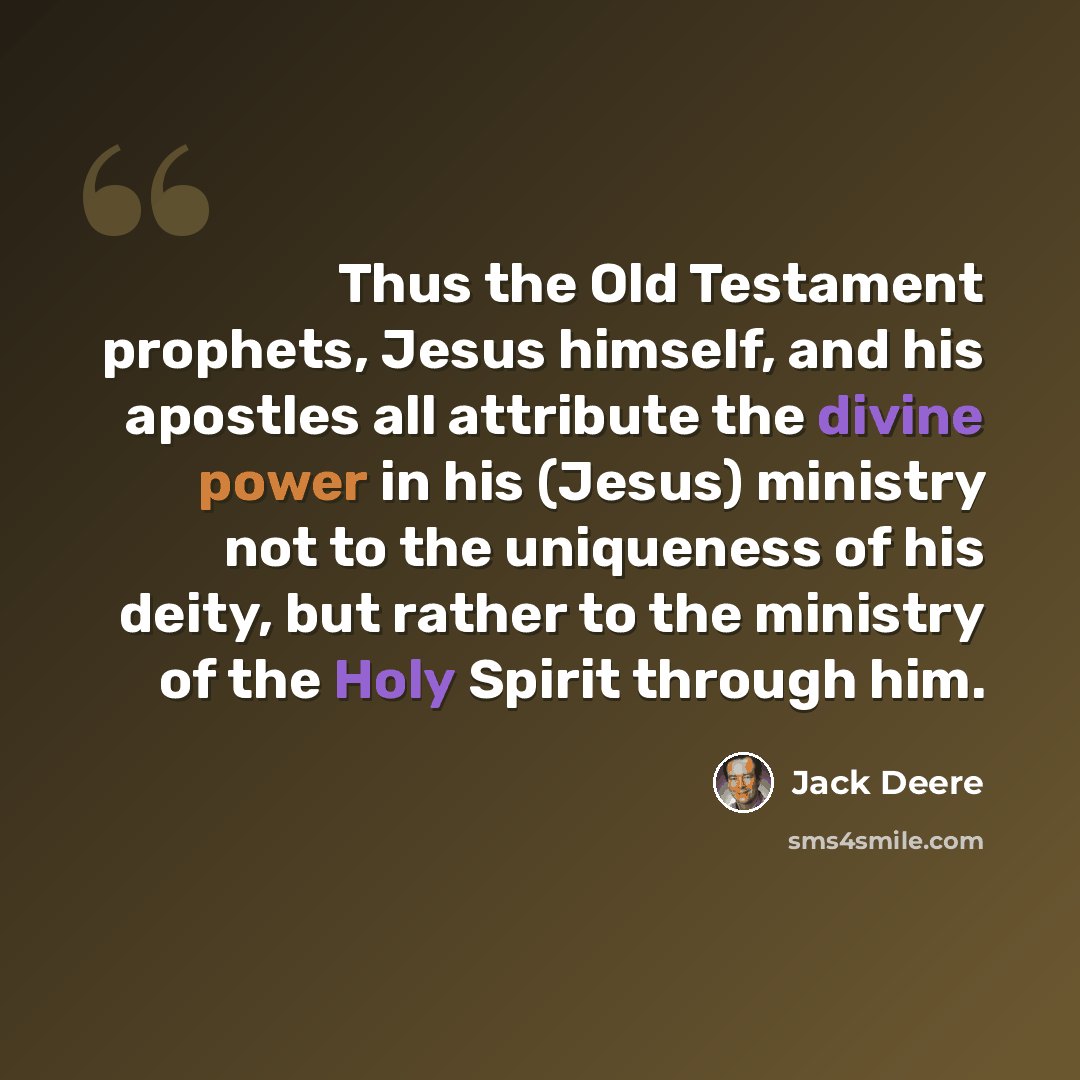 “Thus the Old Testament prophets, Jesus himself, and his apostles all attribute the divine power in his (Jesus) ministry not to the uniqueness of his deity, but rather to the ministry of the Holy Spirit through him.” quote by Jack Deere