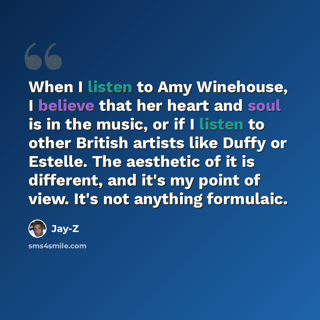 “When I listen to Amy Winehouse, I believe that her heart and soul is in the music, or if I listen to other British artists like Duffy or Estelle. The aesthetic of it is different, and it's my point of view. It's not anything formulaic.” quote by Jay-Z
