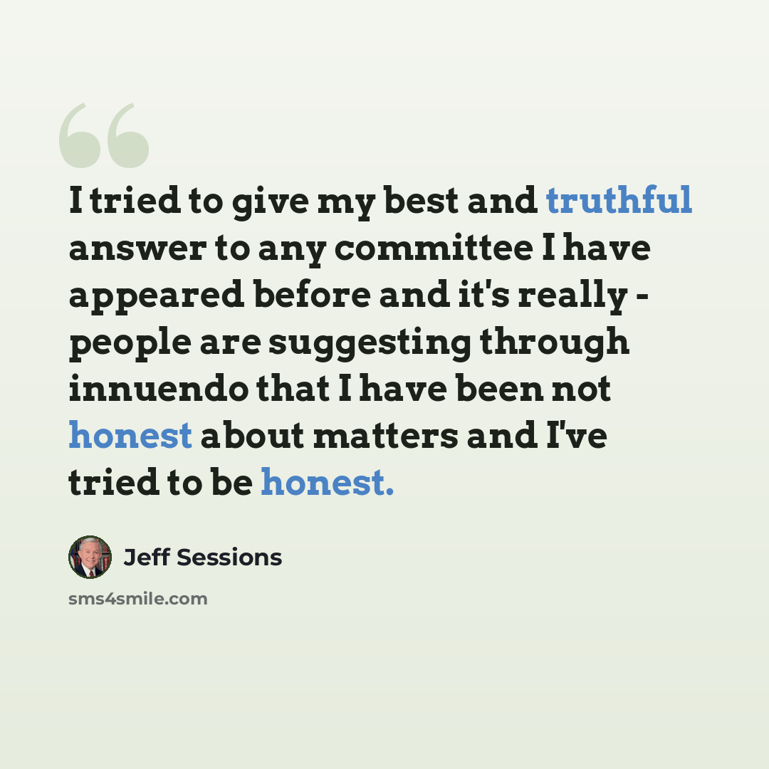 “I tried to give my best and truthful answer to any committee I have appeared before and it's really - people are suggesting through innuendo that I have been not honest about matters and I've tried to be honest.” quote by Jeff Sessions
