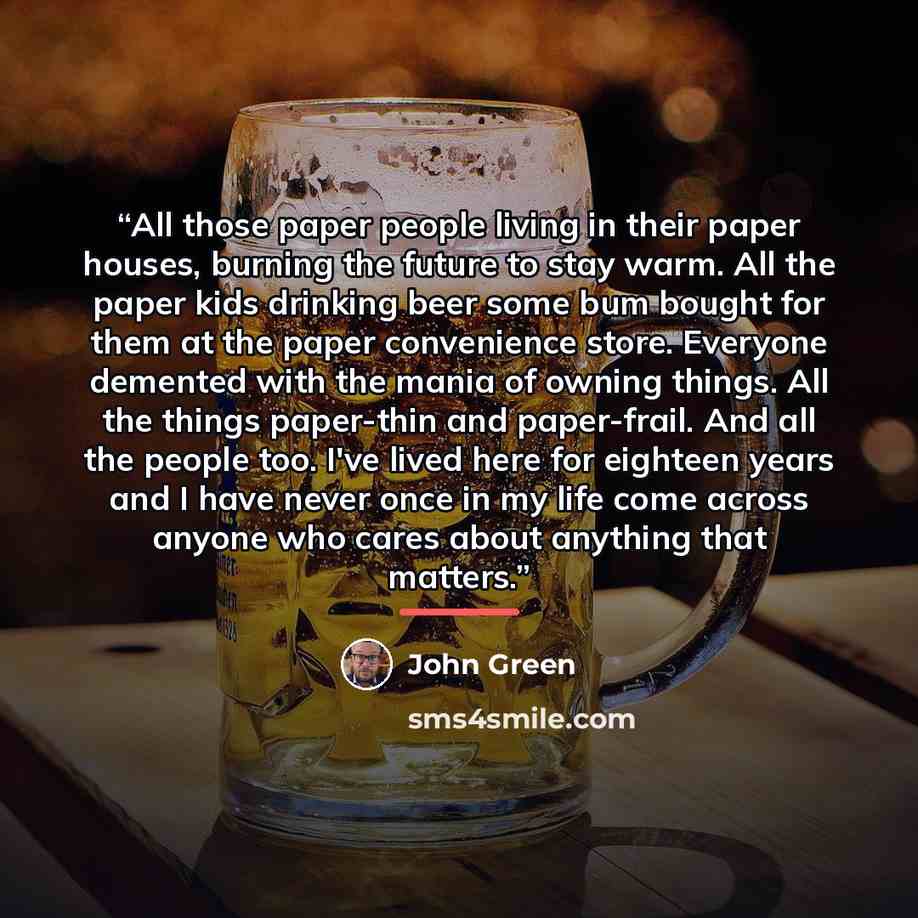 “All those paper people living in their paper houses, burning the future to stay warm. All the paper kids drinking beer some bum bought for them at the paper convenience store. Everyone demented with the mania of owning things. All the things paper-thin and paper-frail. And all the people too. I've…” quote by John Green