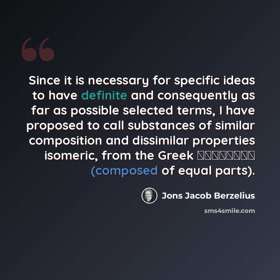 “Since it is necessary for specific ideas to have definite and consequently as far as possible selected terms, I have proposed to call substances of similar composition and dissimilar properties isomeric, from the Greek ίσομερης (composed of equal parts).” quote by Jons Jacob Berzelius