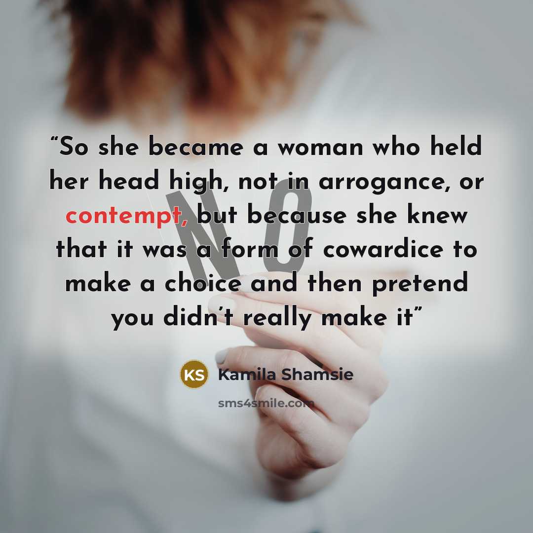 “So she became a woman who held her head high, not in arrogance, or contempt, but because she knew that it was a form of cowardice to make a choice and then pretend you didn’t really make it” quote by Kamila Shamsie