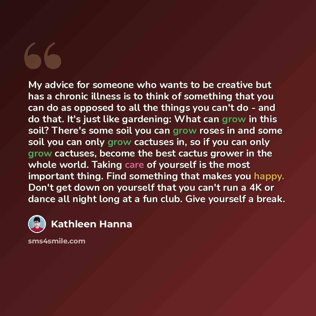 “My advice for someone who wants to be creative but has a chronic illness is to think of something that you can do as opposed to all the things you can't do - and do that. It's just like gardening: What can grow in this soil? There's some soil you can grow roses in and some soil you can only grow…” quote by Kathleen Hanna