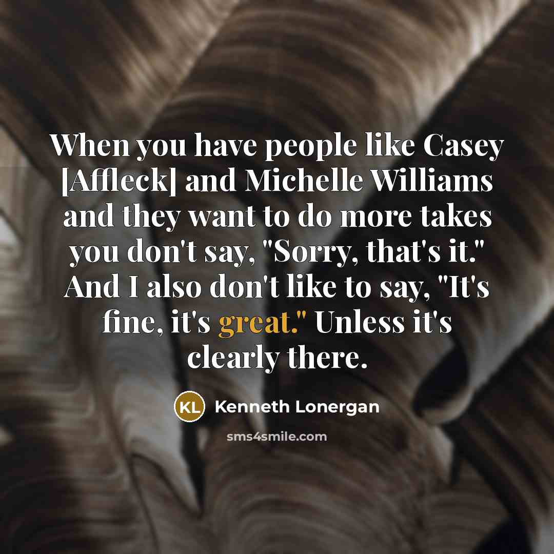 “When you have people like Casey [Affleck] and Michelle Williams and they want to do more takes you don't say, "Sorry, that's it." And I also don't like to say, "It's fine, it's great." Unless it's clearly there.” quote by Kenneth Lonergan
