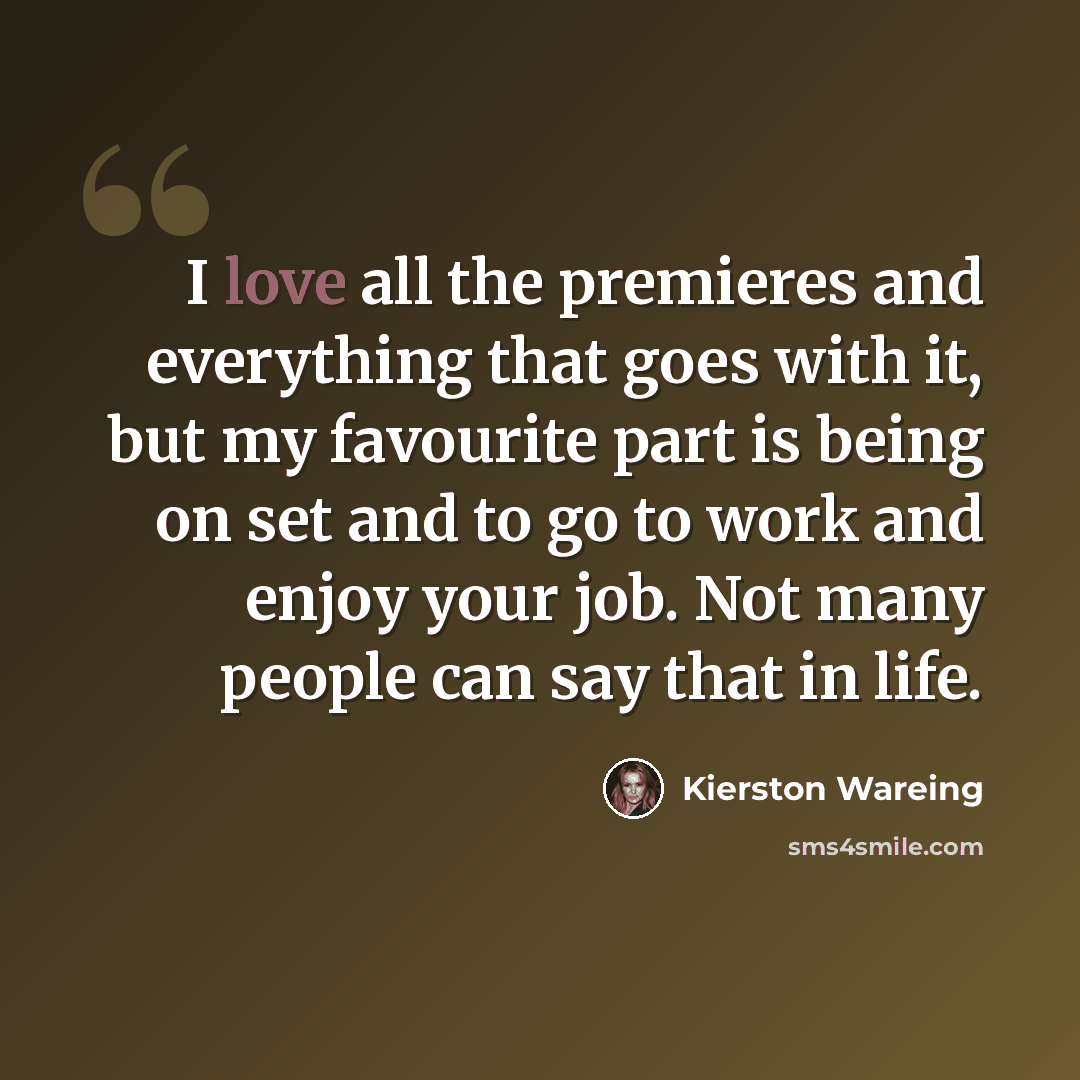 “I love all the premieres and everything that goes with it, but my favourite part is being on set and to go to work and enjoy your job. Not many people can say that in life.” quote by Kierston Wareing