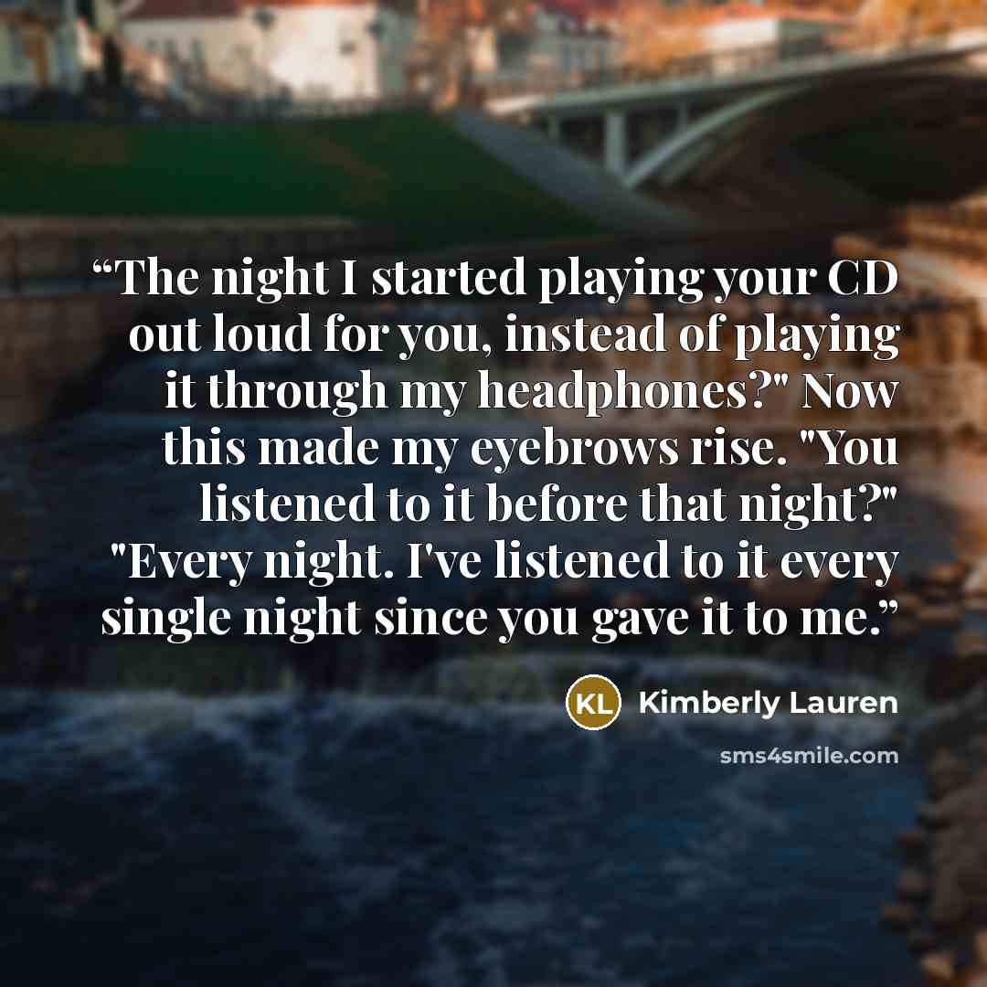 “The night I started playing your CD out loud for you, instead of playing it through my headphones?" Now this made my eyebrows rise. "You listened to it before that night?" "Every night. I've listened to it every single night since you gave it to me.” quote by Kimberly Lauren