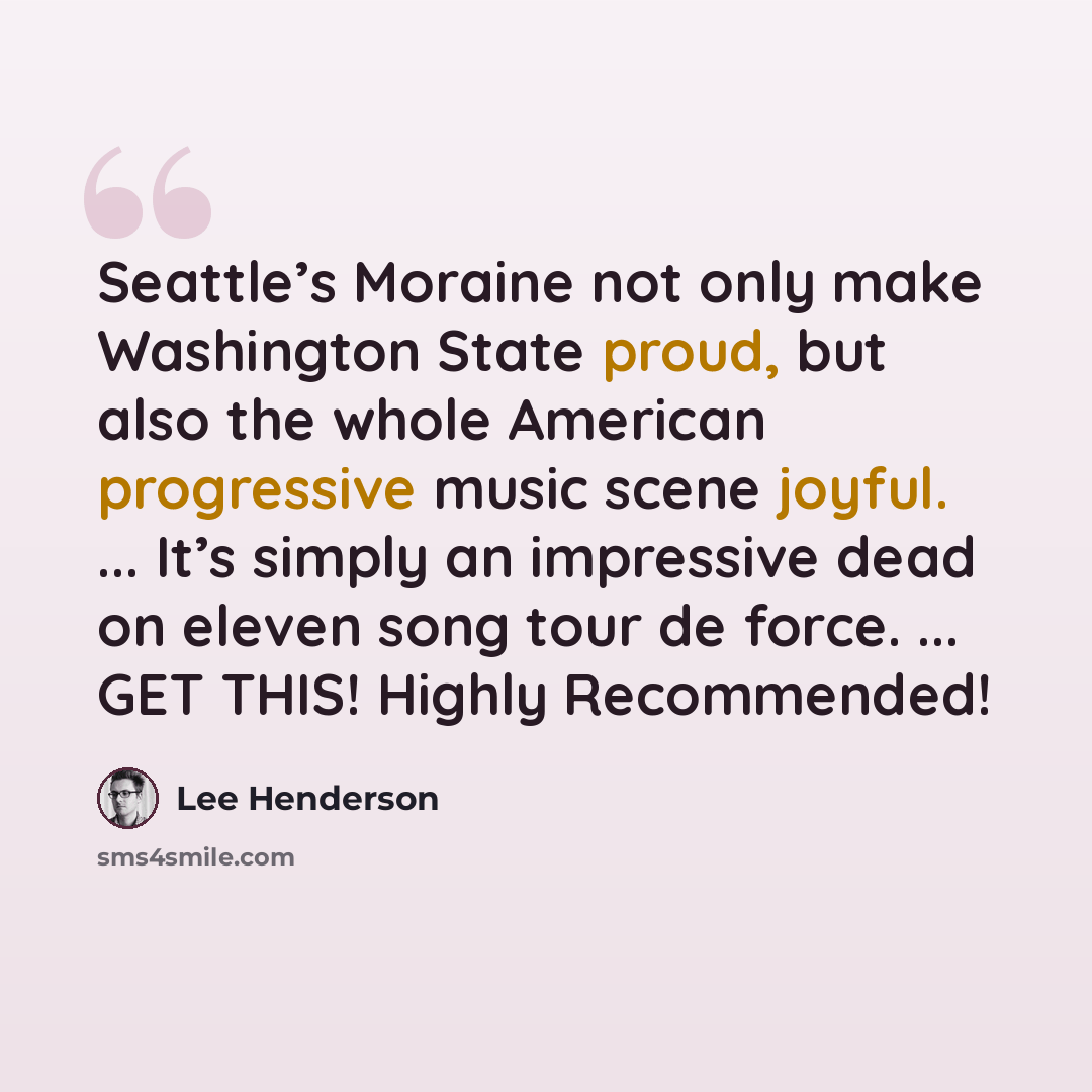 “Seattle’s Moraine not only make Washington State proud, but also the whole American progressive music scene joyful. ... It’s simply an impressive dead on eleven song tour de force. ... GET THIS! Highly Recommended!” quote by Lee Henderson