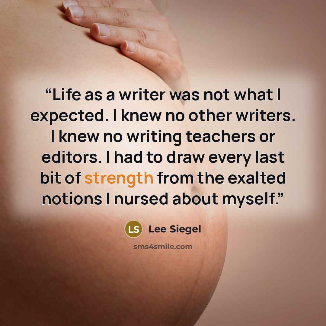 “Life as a writer was not what I expected. I knew no other writers. I knew no writing teachers or editors. I had to draw every last bit of strength from the exalted notions I nursed about myself.” quote by Lee Siegel