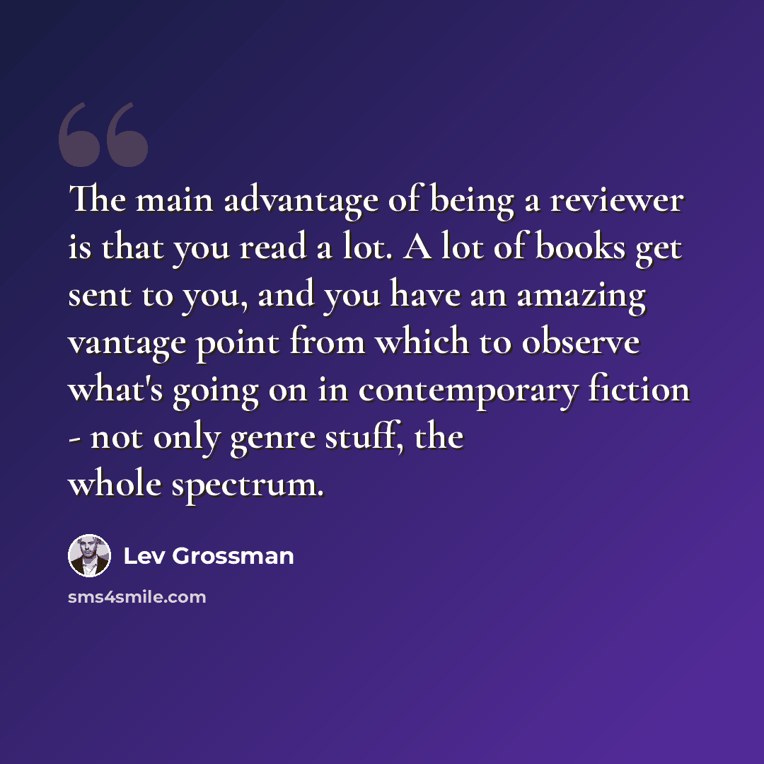 “The main advantage of being a reviewer is that you read a lot. A lot of books get sent to you, and you have an amazing vantage point from which to observe what's going on in contemporary fiction - not only genre stuff, the whole spectrum.” quote by Lev Grossman