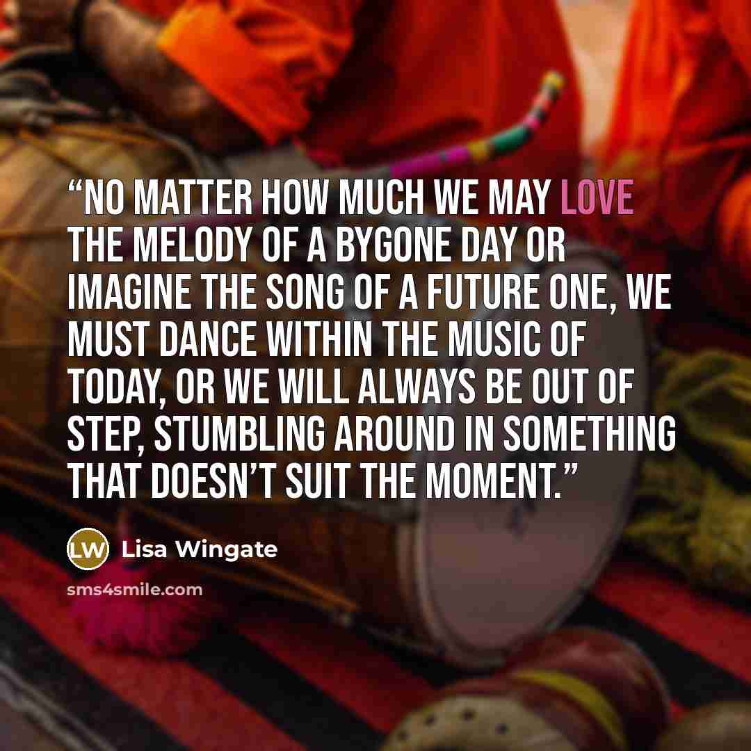 “No matter how much we may love the melody of a bygone day or imagine the song of a future one, we must dance within the music of today, or we will always be out of step, stumbling around in something that doesn’t suit the moment.” quote by Lisa Wingate