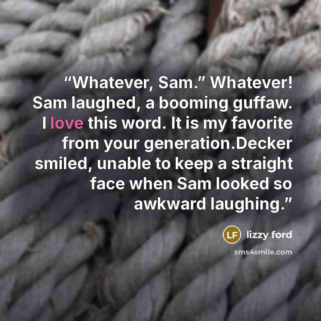 “Whatever, Sam.” Whatever! Sam laughed, a booming guffaw. I love this word. It is my favorite from your generation.Decker smiled, unable to keep a straight face when Sam looked so awkward laughing.” quote by Lizzy Ford