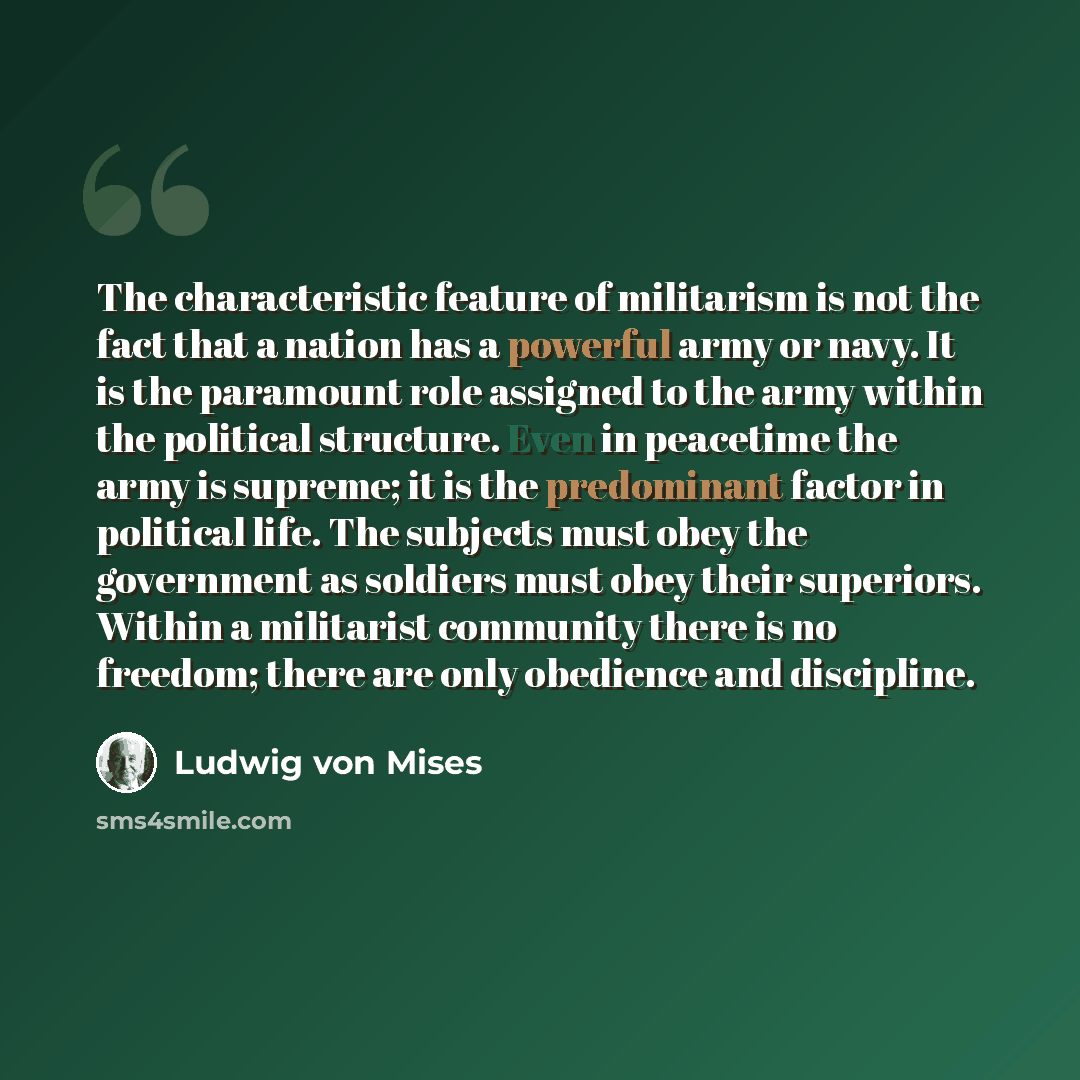 “The characteristic feature of militarism is not the fact that a nation has a powerful army or navy. It is the paramount role assigned to the army within the political structure. Even in peacetime the army is supreme; it is the predominant factor in political life. The subjects must obey the…” quote by Ludwig von Mises