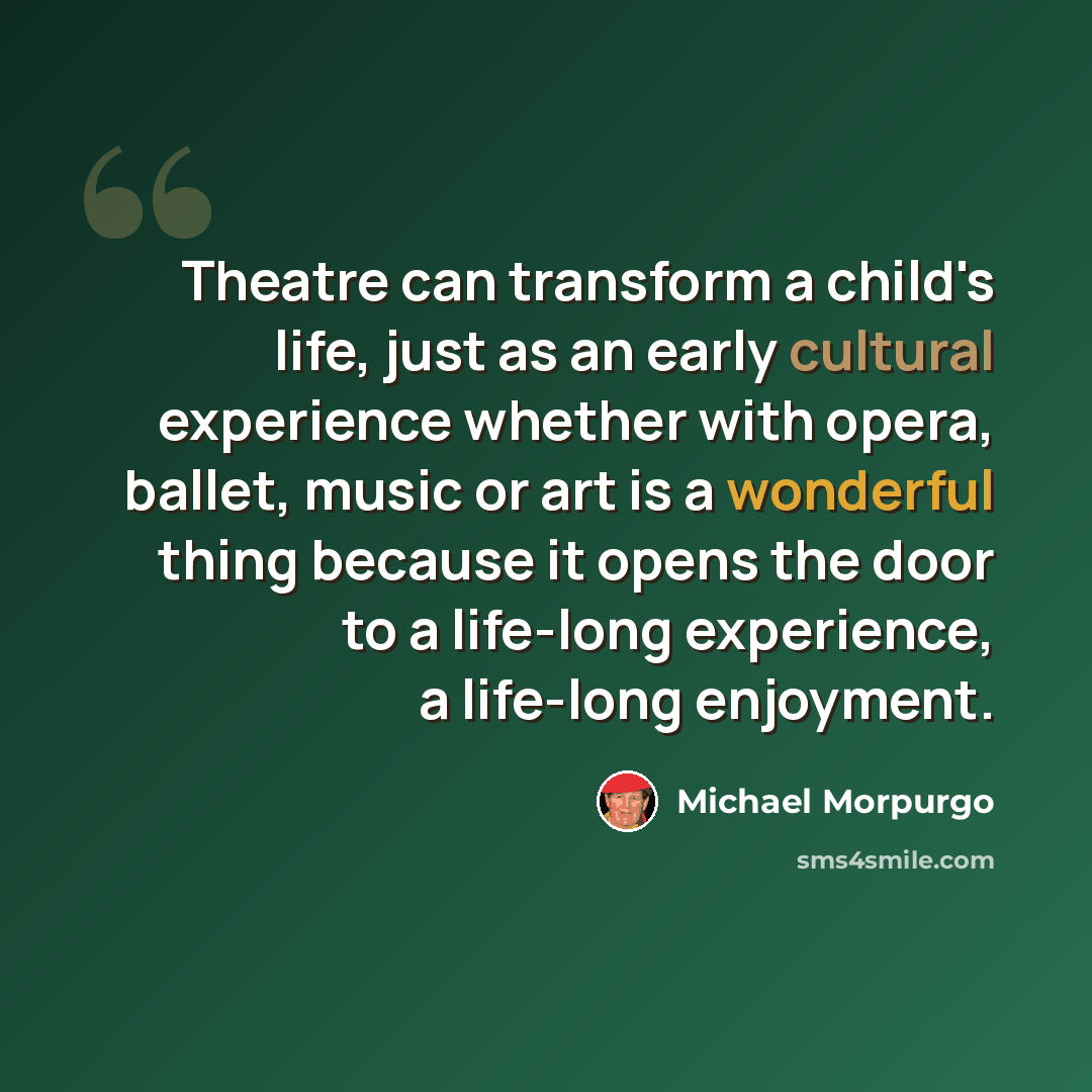 “Theatre can transform a child's life, just as an early cultural experience whether with opera, ballet, music or art is a wonderful thing because it opens the door to a life-long experience, a life-long enjoyment.” quote by Michael Morpurgo