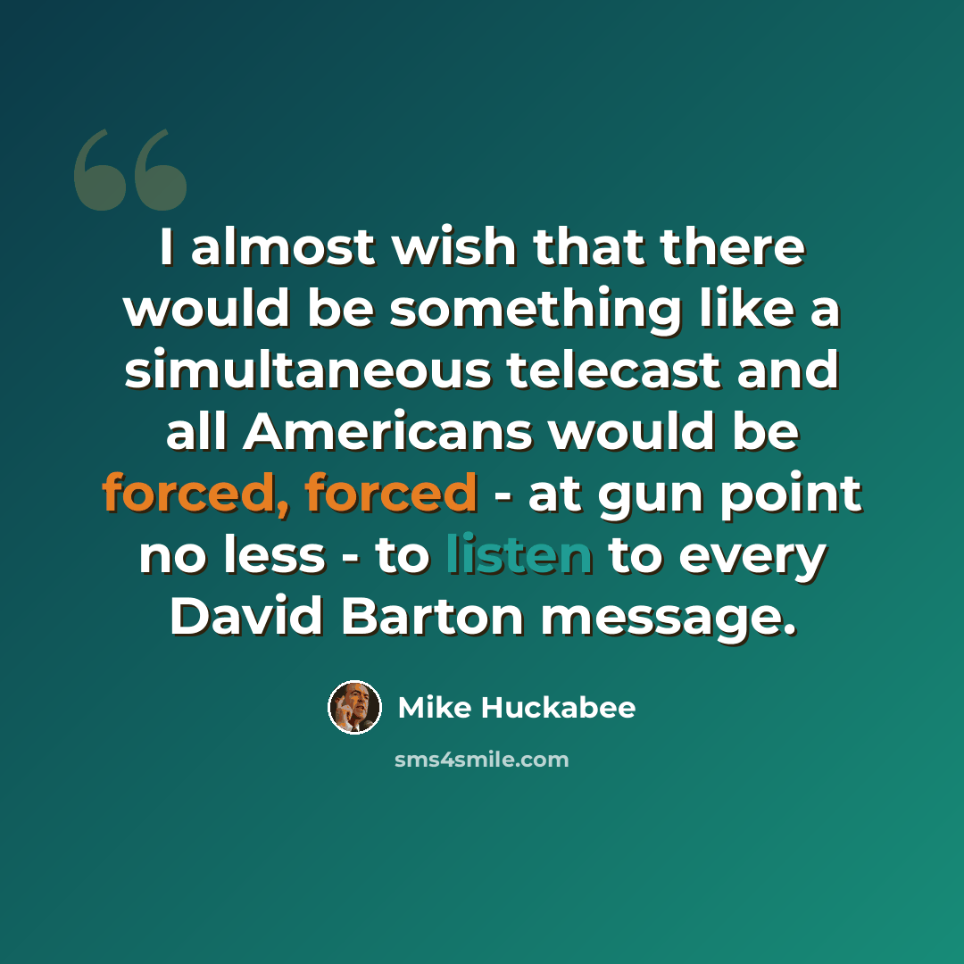 “I almost wish that there would be something like a simultaneous telecast and all Americans would be forced, forced - at gun point no less - to listen to every David Barton message.” quote by Mike Huckabee