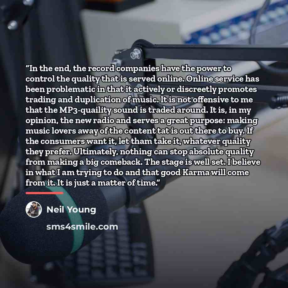 “In the end, the record companies have the power to control the quality that is served online. Online service has been problematic in that it actively or discreetly promotes trading and duplication of music. It is not offensive to me that the MP3-quaility sound is traded around. It is, in my…” quote by Neil Young